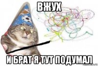 вжух и брат я тут подумал