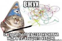 вжух эй ты да ты по ту сторону экрана уйди я тут вобщчето колдую