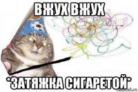 вжух вжух *затяжка сигаретой*