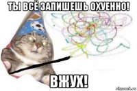 ты всё запишешь охуенно! вжух!