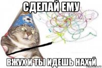 сделай ему вжух и ты идешь нах*й