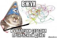 вжух и у валечки сегодня прекрасный день!