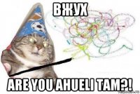 вжух are you ahueli tam?!