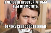 я человек простой! чтобы тебе отомстить, отрежу себе собственные яйца!