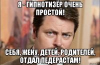 я - гипнотизёр очень простой! себя, жену, детей, родителей, отдал педерастам!