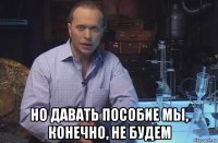  но давать пособие мы, конечно, не будем