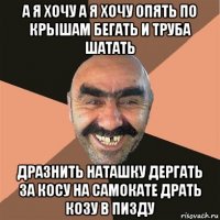 а я хочу а я хочу опять по крышам бегать и труба шатать дразнить наташку дергать за косу на самокате драть козу в пизду