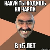 нахуй ты ходишь на чарли в 15 лет