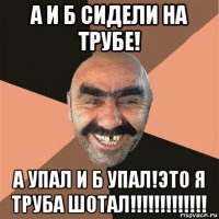 а и б сидели на трубе! а упал и б упал!это я труба шотал!!!!!!!!!!!!!