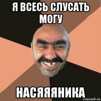 я всесь слусать могу насяяяника