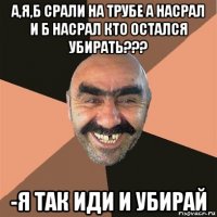 а,я,б срали на трубе а насрал и б насрал кто остался убирать??? -я так иди и убирай