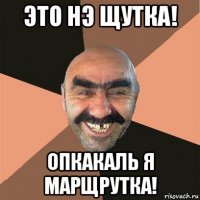 это нэ щутка! опкакаль я марщрутка!