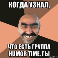 когда узнал, что есть группа humor time. гы