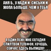 аня б., у нади и. сиськи и жопа больше, чем у тебя а один псих мне сегодня слилтвой телефон. хочешь, сейчас здесь выпишу?