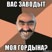 вас заводыт моя гордына?