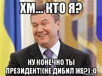 хм... кто я? ну конечно ты президент!(не дибил же?) :o