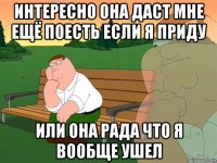 интересно она даст мне ещё поесть если я приду или она рада что я вообще ушел