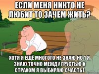 если меня никто не любит то зачем жить? хотя я ещё многого не знаю но 1 я знаю точно между грустью и страхом я выбираю счастье