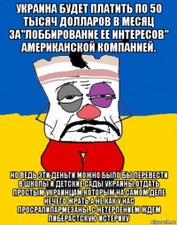 украина будет платить по 50 тысяч долларов в месяц за"лоббирование ее интересов" американской компанией. но ведь эти деньги можно было бы перевести в школы и детские сады украины,отдать простым украинцам,которым на самом деле нечего жрать,а не как у нас просралипармезаны. с нетерпением ждем либерастскую истерику