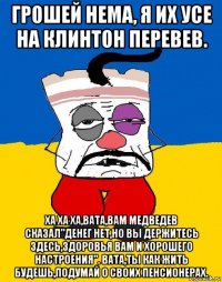 грошей нема, я их усе на клинтон перевев. ха ха ха,вата,вам медведев сказал"денег нет,но вы держитесь здесь,здоровья вам и хорошего настроения". вата,ты как жить будешь,подумай о своих пенсионерах.