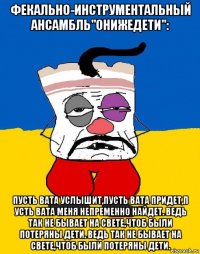 фекально-инструментальный ансамбль"онижедети": пусть вата услышит,пусть вата придет,п усть вата меня непременно найдет. ведь так не бывает на свете,чтоб были потеряны дети. ведь так не бывает на свете,чтоб были потеряны дети.