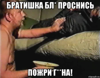 братишка бл* проснись пожри г**на!