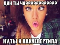 дин ты чо???????????? ну ты и накуевертила