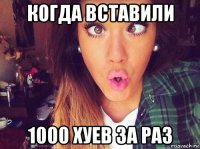 когда вставили 1000 хуев за раз