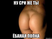 ну сри же ты ёбаная попка