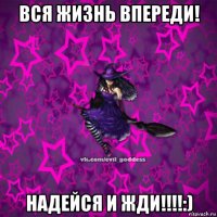 вся жизнь впереди! надейся и жди!!!!:)