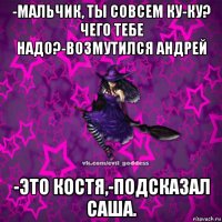 -мальчик, ты совсем ку-ку? чего тебе надо?-возмутился андрей -это костя,-подсказал саша.