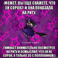 -может, вы еще скажете, что ей сорок?-и она показала на риту, гимнаст внимательно посмотрел на риту и осмыслил, что ей не сорок, а только 35 с полловиной:)