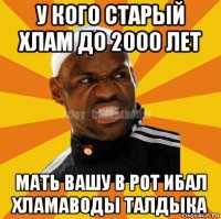 у кого старый хлам до 2000 лет мать вашу в рот ибал хламаводы талдыка