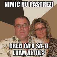 nimic nu pastrezi crezi ca o sa-ti luam altul?