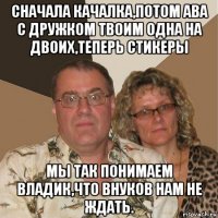 сначала качалка,потом ава с дружком твоим одна на двоих,теперь стикеры мы так понимаем владик,что внуков нам не ждать.