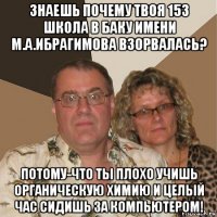 знаешь почему твоя 153 школа в баку имени м.а.ибрагимова взорвалась? потому-что ты плохо учишь органическую химию и целый час сидишь за компьютером!