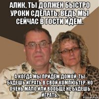 алик, ты должен быстро уроки сделать; ведь мы сейчас в гости идём. а когда мы придём домой, ты будешь играть в свой компюьтер, но очень мало или вообще не будешь играть.