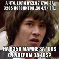 а что, если ryzen 7 1700 за 320$ погонится до 4.5+ ггц на b350 мамке за 100$ с кулером за 40$?