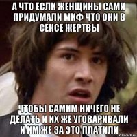 а что если женщины сами придумали миф что они в сексе жертвы чтобы самим ничего не делать и их же уговаривали и им же за это платили