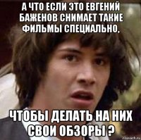 а что если это евгений баженов снимает такие фильмы специально, чтобы делать на них свои обзоры ?