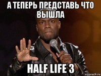 а теперь представь что вышла half life 3