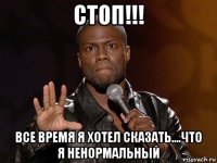 стоп!!! все время я хотел сказать....что я ненормальный