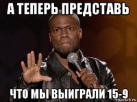 а теперь представь что мы выиграли 15-9