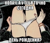 копач, а у тебя точно сегодня день рождения?