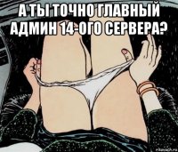 а ты точно главный админ 14-ого сервера? 