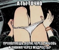 а ты точно проявляешь волю через любовь и знания через мудрость?