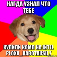 кагда узнал что тебе купили комп на intel ploxo_rabotausii 7