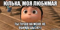 юлька, моя любимая ты точно на меня, не обижаешься?:(