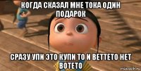 когда сказал мне тока один подарок сразу упи это купи то и веттето нет вотето