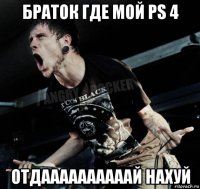 браток где мой ps 4 отдаааааааааай нахуй